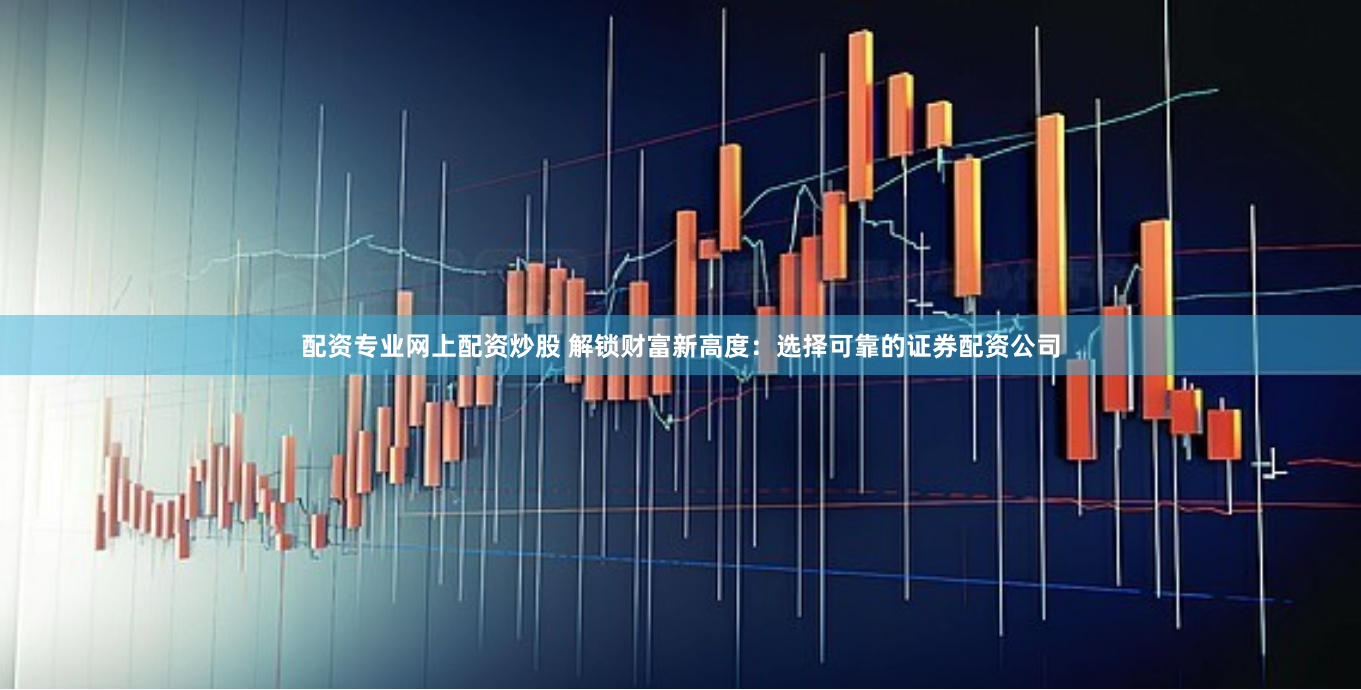 配资专业网上配资炒股 解锁财富新高度：选择可靠的证券配资公司