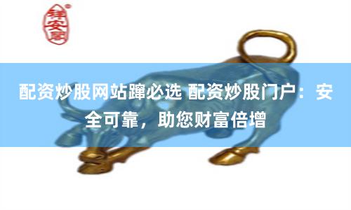 配资炒股网站蹿必选 配资炒股门户：安全可靠，助您财富倍增