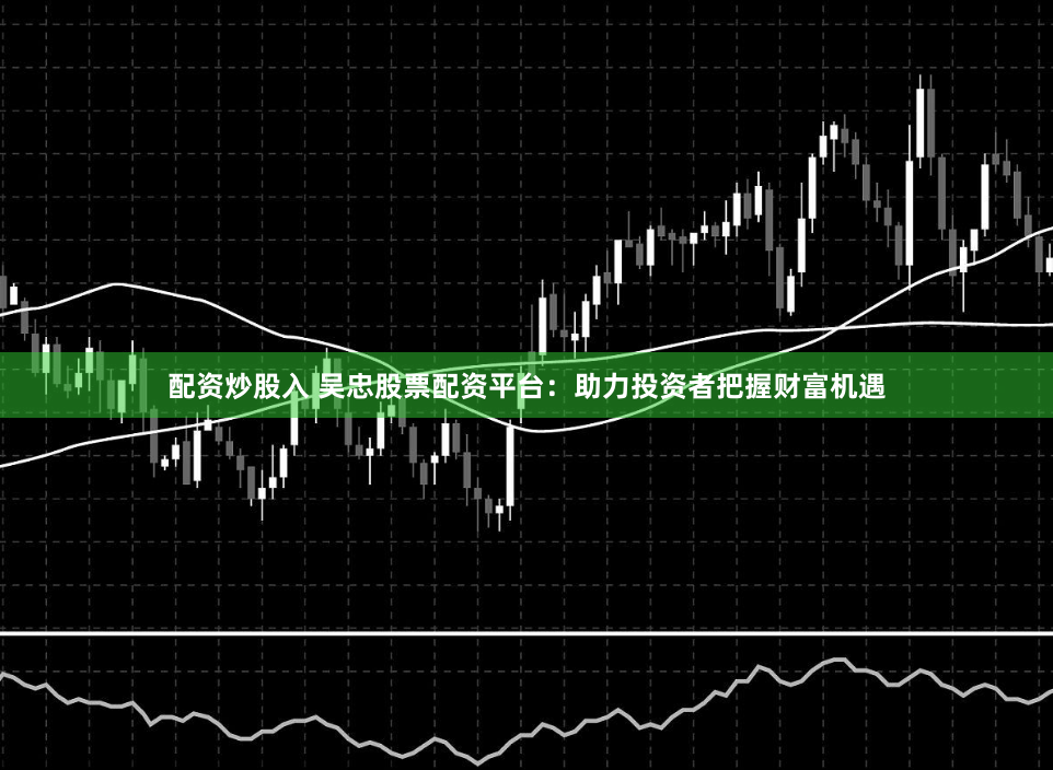 配资炒股入 吴忠股票配资平台：助力投资者把握财富机遇