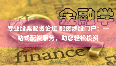 专业股票配资论坛 配资炒股门户：一站式配资服务，助您轻松投资