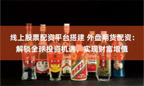 线上股票配资平台搭建 外盘期货配资：解锁全球投资机遇，实现财富增值