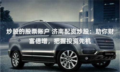 炒股的股票账户 济南配资炒股：助你财富倍增，把握投资先机